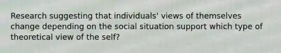 Research suggesting that individuals' views of themselves change depending on the social situation support which type of theoretical view of the self?