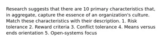 Research suggests that there are 10 primary characteristics that, in aggregate, capture the essence of an organization's culture. Match these characteristics with their description. 1. Risk tolerance 2. Reward criteria 3. Conflict tolerance 4. Means versus ends orientation 5. Open-systems focus