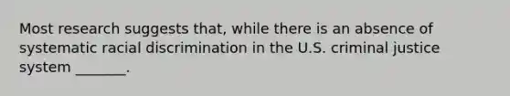 Most research suggests that, while there is an absence of systematic racial discrimination in the U.S. criminal justice system _______.