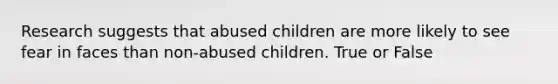 Research suggests that abused children are more likely to see fear in faces than non-abused children. True or False