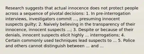 Research suggests that actual innocence does not protect people across a sequence of pivotal decisions: 1. In pre-interrogation interviews, investigators commit ..., presuming innocent suspects guilty; 2. Naively believing in the transparency of their innocence, innocent suspects ...; 3. Despite or because of their denials, innocent suspects elicit highly ... interrogations; 4. Certain commonly used techniques lead suspects to ... 5. Police and others cannot distinguish between ... and ...