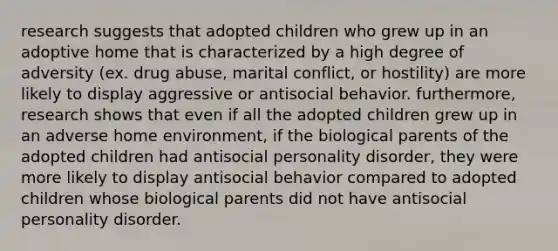 research suggests that adopted children who grew up in an adoptive home that is characterized by a high degree of adversity (ex. drug abuse, marital conflict, or hostility) are more likely to display aggressive or antisocial behavior. furthermore, research shows that even if all the adopted children grew up in an adverse home environment, if the biological parents of the adopted children had antisocial personality disorder, they were more likely to display antisocial behavior compared to adopted children whose biological parents did not have antisocial personality disorder.