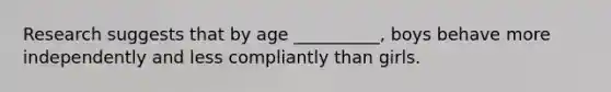 Research suggests that by age __________, boys behave more independently and less compliantly than girls.