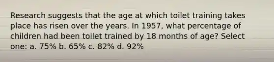 Research suggests that the age at which toilet training takes place has risen over the years. In 1957, what percentage of children had been toilet trained by 18 months of age? Select one: a. 75% b. 65% c. 82% d. 92%