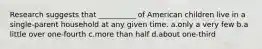 Research suggests that __________ of American children live in a single-parent household at any given time. a.​only a very few b.a little over ​one-fourth c.​more than half d.about one-third