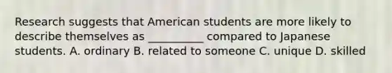 Research suggests that American students are more likely to describe themselves as __________ compared to Japanese students. A. ordinary B. related to someone C. unique D. skilled