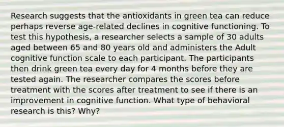 Research suggests that the antioxidants in green tea can reduce perhaps reverse age-related declines in cognitive functioning. To test this hypothesis, a researcher selects a sample of 30 adults aged between 65 and 80 years old and administers the Adult cognitive function scale to each participant. The participants then drink green tea every day for 4 months before they are tested again. The researcher compares the scores before treatment with the scores after treatment to see if there is an improvement in cognitive function. What type of behavioral research is this? Why?