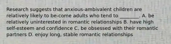 Research suggests that anxious-ambivalent children are relatively likely to be-come adults who tend to ________. A. be relatively uninterested in <a href='https://www.questionai.com/knowledge/kDf6D5ZpyB-romantic-relationship' class='anchor-knowledge'>romantic relationship</a>s B. have high self-esteem and confidence C. be obsessed with their romantic partners D. enjoy long, stable romantic relationships