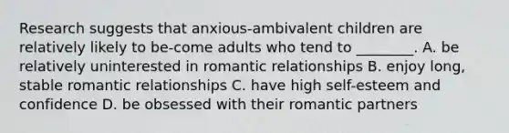 Research suggests that anxious-ambivalent children are relatively likely to be-come adults who tend to ________. A. be relatively uninterested in romantic relationships B. enjoy long, stable romantic relationships C. have high self-esteem and confidence D. be obsessed with their romantic partners