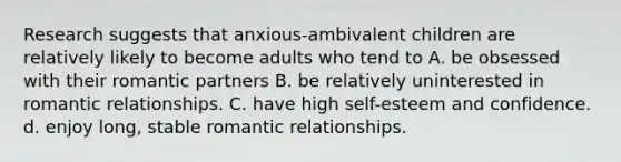 Research suggests that anxious-ambivalent children are relatively likely to become adults who tend to A. be obsessed with their romantic partners B. be relatively uninterested in romantic relationships. C. have high self-esteem and confidence. d. enjoy long, stable romantic relationships.