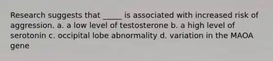 Research suggests that _____ is associated with increased risk of aggression. a. a low level of testosterone b. a high level of serotonin c. occipital lobe abnormality d. variation in the MAOA gene