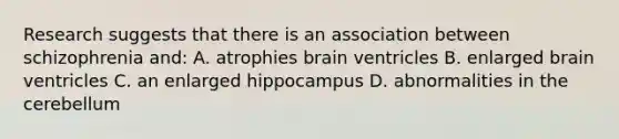 Research suggests that there is an association between schizophrenia and: A. atrophies brain ventricles B. enlarged brain ventricles C. an enlarged hippocampus D. abnormalities in the cerebellum