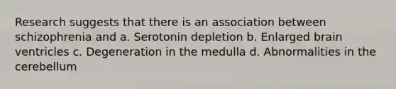 Research suggests that there is an association between schizophrenia and a. Serotonin depletion b. Enlarged brain ventricles c. Degeneration in the medulla d. Abnormalities in the cerebellum