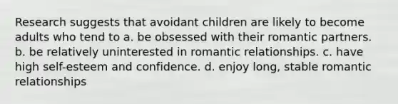 Research suggests that avoidant children are likely to become adults who tend to a. be obsessed with their romantic partners. b. be relatively uninterested in romantic relationships. c. have high self-esteem and confidence. d. enjoy long, stable romantic relationships