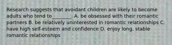 Research suggests that avoidant children are likely to become adults who tend to________. A. be obsessed with their romantic partners B. be relatively uninterested in romantic relationships C. have high self-esteem and confidence D. enjoy long, stable romantic relationships