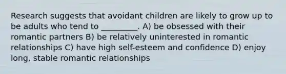 Research suggests that avoidant children are likely to grow up to be adults who tend to _________. A) be obsessed with their romantic partners B) be relatively uninterested in romantic relationships C) have high self-esteem and confidence D) enjoy long, stable romantic relationships