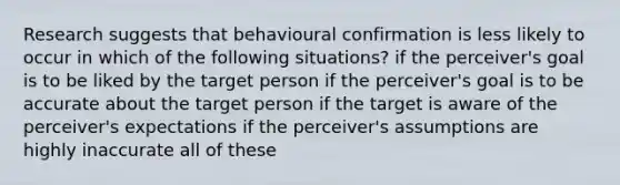 Research suggests that behavioural confirmation is less likely to occur in which of the following situations? if the perceiver's goal is to be liked by the target person if the perceiver's goal is to be accurate about the target person if the target is aware of the perceiver's expectations if the perceiver's assumptions are highly inaccurate all of these