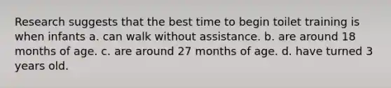 Research suggests that the best time to begin toilet training is when infants a. can walk without assistance. b. are around 18 months of age. c. are around 27 months of age. d. have turned 3 years old.