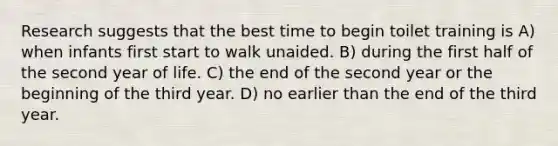 Research suggests that the best time to begin toilet training is A) when infants first start to walk unaided. B) during the first half of the second year of life. C) the end of the second year or the beginning of the third year. D) no earlier than the end of the third year.