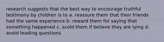 research suggests that the best way to encourage truthful testimony by children is to a. reassure them that their friends had the same experience b. reward them for saying that something happened c. scold them if believe they are lying d. avoid leading questions