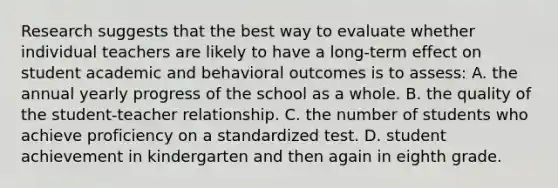 Research suggests that the best way to evaluate whether individual teachers are likely to have a​ long-term effect on student academic and behavioral outcomes is to​ assess: A. the annual yearly progress of the school as a whole. B. the quality of the student-teacher relationship. C. the number of students who achieve proficiency on a standardized test. D. student achievement in kindergarten and then again in eighth grade.