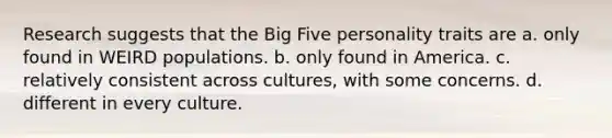 Research suggests that the Big Five personality traits are a. only found in WEIRD populations. b. only found in America. c. relatively consistent across cultures, with some concerns. d. different in every culture.