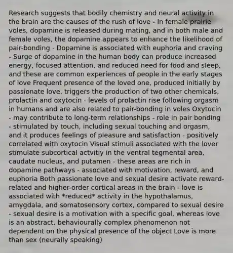 Research suggests that bodily chemistry and neural activity in the brain are the causes of the rush of love - In female prairie voles, dopamine is released during mating, and in both male and female voles, the dopamine appears to enhance the likelihood of pair-bonding - Dopamine is associated with euphoria and craving - Surge of dopamine in the human body can produce increased energy, focused attention, and reduced need for food and sleep, and these are common experiences of people in the early stages of love Frequent presence of the loved one, produced initially by passionate love, triggers the production of two other chemicals, prolactin and oxytocin - levels of prolactin rise following orgasm in humans and are also related to pair-bonding in voles Oxytocin - may contribute to long-term relationships - role in pair bonding - stimulated by touch, including sexual touching and orgasm, and it produces feelings of pleasure and satisfaction - positively correlated with oxytocin Visual stimuli associated with the lover stimulate subcortical actvitiy in the ventral tegmental area, caudate nucleus, and putamen - these areas are rich in dopamine pathways - associated with motivation, reward, and euphoria Both passionate love and sexual desire activate reward-related and higher-order cortical areas in the brain - love is associated with *reduced* activity in the hypothalamus, amygdala, and somatosensory cortex, compared to sexual desire - sexual desire is a motivation with a specific goal, whereas love is an abstract, behaviourally complex phenomenon not dependent on the physical presence of the object Love is more than sex (neurally speaking)