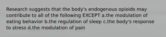 Research suggests that the body's endogenous opioids may contribute to all of the following EXCEPT a.the modulation of eating behavior b.the regulation of sleep c.the body's response to stress d.the modulation of pain