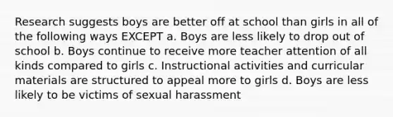 Research suggests boys are better off at school than girls in all of the following ways EXCEPT a. Boys are less likely to drop out of school b. Boys continue to receive more teacher attention of all kinds compared to girls c. Instructional activities and curricular materials are structured to appeal more to girls d. Boys are less likely to be victims of sexual harassment