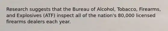 Research suggests that the Bureau of Alcohol, Tobacco, Firearms, and Explosives (ATF) inspect all of the nation's 80,000 licensed firearms dealers each year.