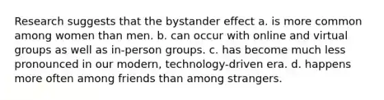 Research suggests that the bystander effect a. is more common among women than men. b. can occur with online and virtual groups as well as in-person groups. c. has become much less pronounced in our modern, technology-driven era. d. happens more often among friends than among strangers.