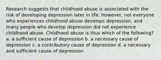 Research suggests that childhood abuse is associated with the risk of developing depression later in life. However, not everyone who experiences childhood abuse develops depression, and many people who develop depression did not experience childhood abuse. Childhood abuse is thus which of the following? a. a sufficient cause of depression b. a necessary cause of depression c. a contributory cause of depression d. a necessary and sufficient cause of depression