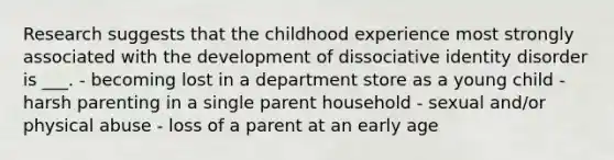 Research suggests that the childhood experience most strongly associated with the development of dissociative identity disorder is ___. - becoming lost in a department store as a young child - harsh parenting in a single parent household - sexual and/or physical abuse - loss of a parent at an early age