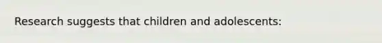 Research suggests that children and adolescents: