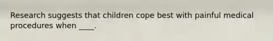 Research suggests that children cope best with painful medical procedures when ____.