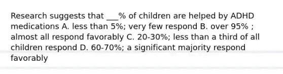 Research suggests that ___% of children are helped by ADHD medications A. less than 5%; very few respond B. over 95% ; almost all respond favorably C. 20-30%; less than a third of all children respond D. 60-70%; a significant majority respond favorably