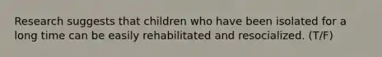 Research suggests that children who have been isolated for a long time can be easily rehabilitated and resocialized. (T/F)