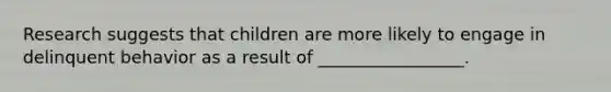 Research suggests that children are more likely to engage in delinquent behavior as a result of _________________.