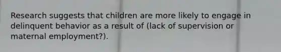 Research suggests that children are more likely to engage in delinquent behavior as a result of (lack of supervision or maternal employment?).