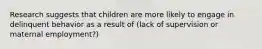 Research suggests that children are more likely to engage in delinquent behavior as a result of (lack of supervision or maternal employment?)