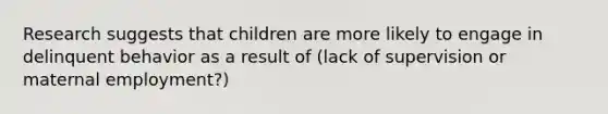 Research suggests that children are more likely to engage in delinquent behavior as a result of (lack of supervision or maternal employment?)