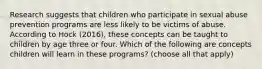 Research suggests that children who participate in sexual abuse prevention programs are less likely to be victims of abuse. According to Hock (2016), these concepts can be taught to children by age three or four. Which of the following are concepts children will learn in these programs? (choose all that apply)