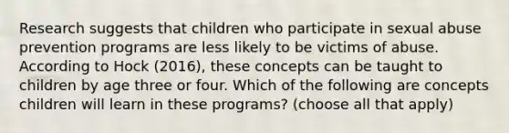 Research suggests that children who participate in sexual abuse prevention programs are less likely to be victims of abuse. According to Hock (2016), these concepts can be taught to children by age three or four. Which of the following are concepts children will learn in these programs? (choose all that apply)