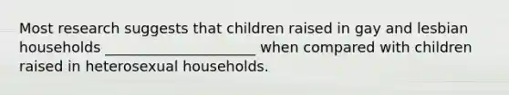 Most research suggests that children raised in gay and lesbian households _____________________ when compared with children raised in heterosexual households.