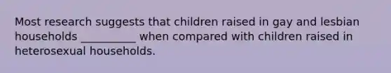 Most research suggests that children raised in gay and lesbian households __________ when compared with children raised in heterosexual households.