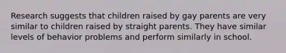 Research suggests that children raised by gay parents are very similar to children raised by straight parents. They have similar levels of behavior problems and perform similarly in school.