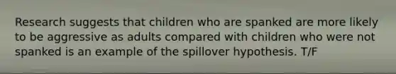 Research suggests that children who are spanked are more likely to be aggressive as adults compared with children who were not spanked is an example of the spillover hypothesis. T/F