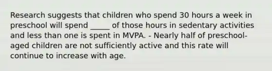 Research suggests that children who spend 30 hours a week in preschool will spend _____ of those hours in sedentary activities and less than one is spent in MVPA. - Nearly half of preschool-aged children are not sufficiently active and this rate will continue to increase with age.