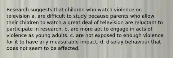 Research suggests that children who watch violence on television a. are difficult to study because parents who allow their children to watch a great deal of television are reluctant to participate in research. b. are more apt to engage in acts of violence as young adults. c. are not exposed to enough violence for it to have any measurable impact. d. display behaviour that does not seem to be affected.