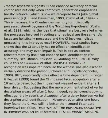 - 'some' research suggests CI can enhance accuracy of facial composites but only when composite generation emphasises holistic retrieval (which is how we recognise faces [aka global processing]) (Luu and Geiselman, 1993; Koehn et al., 1999). - This is because, the CI enhances memory for holistically processed stimuli because of the 'Matching Hypothesis' (Koehn et al., 1999) which is the idea that stimuli are best recalled when the processes involved in coding and retrieval are the same - As faces are holistically processed and the CI involves holistic processing, this improves recall HOWEVER, most studies have shown that the CI actually has no effect on identification accuracy, and may even impair it. This is odd as context reinstatement by itself can enhance face identification (for summary, see Ohman, Eriksson, & Granhag et al., 2013). Why could this be? ===== VERBAL OVERSHADOWING i.e. recognition was impaired because the witness was also asked to verbally describe the person (Schooler and Engstler-Schooler, 1990). BUT, importantly - this effect is time dependent... - Finger & Pezdek (1999) found the CI impaired face recognition after a 10 minute delay, but the impairment was not evident after a 1 hour delay. - Suggesting that the more prominent effect of verbal description wears off after 1 hour. Indeed, verbal overshadowing effect generally seems to disappear after a delay between verbal description and identification. - However, even after one hour, they found the CI was still no better than control ('standard interview') condition. THUS WHILST THE ENHANCED COGNITIVE INTERVIEW WAS AN IMPROVEMENT, IT STILL WASN'T AMAZING